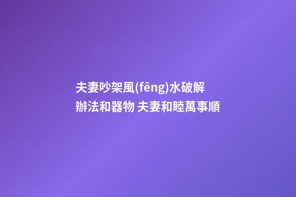 夫妻吵架風(fēng)水破解辦法和器物 夫妻和睦萬事順
